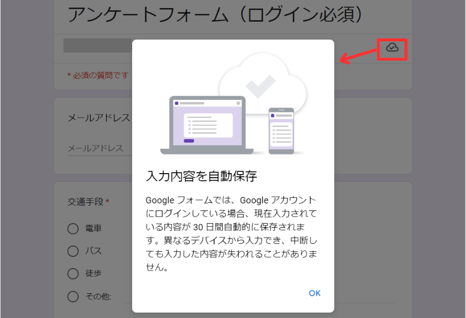 入力内容を自動保存
Google フォームでは、Google アカウントにログインしている場合、現在入力されている内容が 30 日間自動的に保存されます。異なるデバイスから入力でき、中断しても入力した内容が失われることがありません。